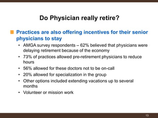 Practices are also offering incentives for their senior physicians to stay 
•AMGA survey respondents – 62% believed that physicians were delaying retirement because of the economy 
•73% of practices allowed pre-retirement physicians to reduce hours 
•56% allowed for these doctors not to be on-call 
•20% allowed for specialization in the group 
•Other options included extending vacations up to several months 
•Volunteer or mission work 
Do Physician really retire? 
13  