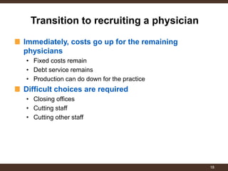 Immediately, costs go up for the remaining physicians 
•Fixed costs remain 
•Debt service remains 
•Production can do down for the practice Difficult choices are required 
•Closing offices 
•Cutting staff 
•Cutting other staff 
Transition to recruiting a physician 
18  