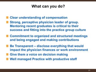 Clear understanding of compensation Strong, perceptive physician leader of group. Mentoring recent graduates is critical to their success and fitting into the practice group culture 
Commitment to organized and structured meetings and being engaged and making contributions 
Be Transparent – disclose everything that would impact the physician finances or work environment Give them a voice on decision making Well managed Practice with productive staff 
What can you do? 
21  