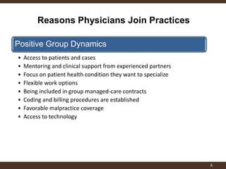 Reasons Physicians Join Practices 
5 
Positive Group Dynamics 
•Access to patients and cases 
•Mentoring and clinical support from experienced partners 
•Focus on patient health condition they want to specialize 
•Flexible work options 
•Being included in group managed-care contracts 
•Coding and billing procedures are established 
•Favorable malpractice coverage 
•Access to technology 
 