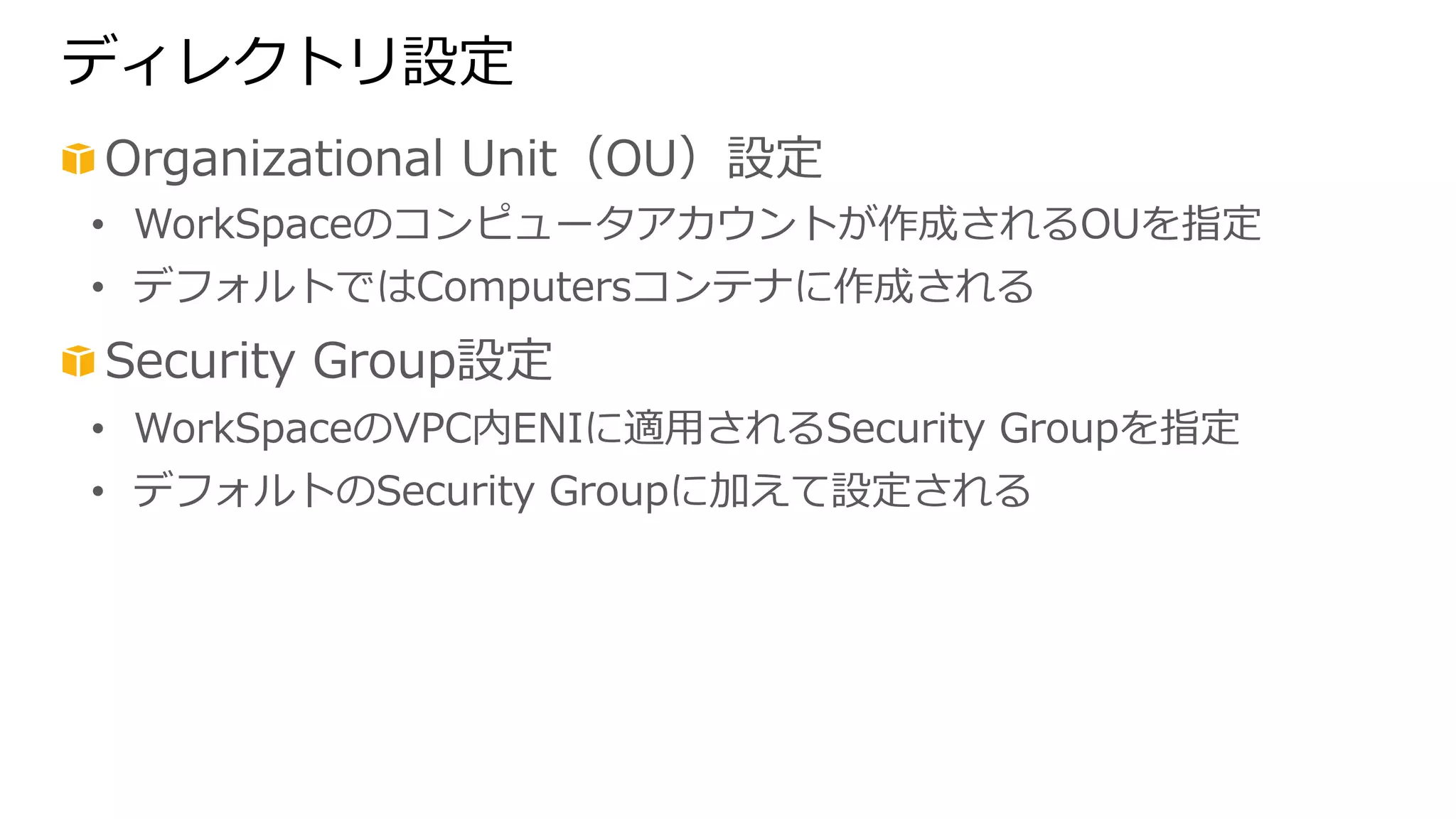 ディレクトリ設定 
! Organizational Unit（OU）設定 
• WorkSpaceのコンピュータアカウントが作成されるOUを指定 
• デフォルトではComputersコンテナに作成される 
! Security Group設定 
• WorkSpaceのVPC内ENIに適⽤用されるSecurity Groupを指定 
• デフォルトのSecurity Groupに加えて設定される 
 