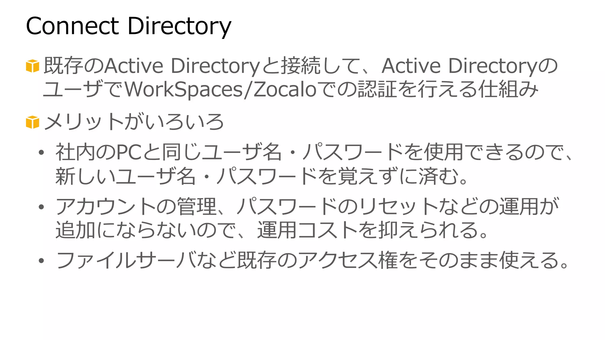 Connect Directory 
! 既存のActive Directoryと接続して、Active Directoryの 
ユーザでWorkSpaces/Zocaloでの認証を⾏行行える仕組み 
! メリットがいろいろ 
• 社内のPCと同じユーザ名・パスワードを使⽤用できるので、 
新しいユーザ名・パスワードを覚えずに済む。 
• アカウントの管理理、パスワードのリセットなどの運⽤用が 
追加にならないので、運⽤用コストを抑えられる。 
• ファイルサーバなど既存のアクセス権をそのまま使える。 
 