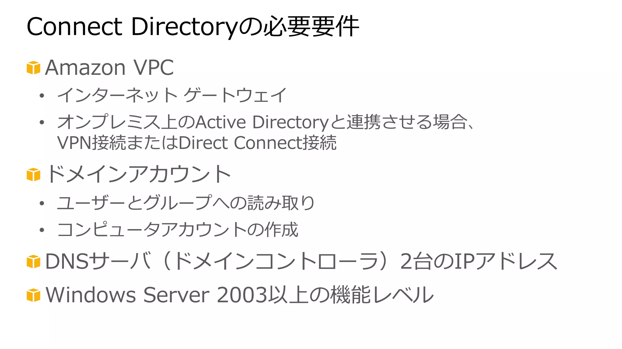 Connect Directoryの必要要件 
! Amazon VPC 
• インターネット ゲートウェイ 
• オンプレミス上のActive Directoryと連携させる場合、 
VPN接続またはDirect Connect接続 
! ドメインアカウント 
• ユーザーとグループへの読み取り 
• コンピュータアカウントの作成 
! DNSサーバ（ドメインコントローラ）2台のIPアドレス 
! Windows Server 2003以上の機能レベル 
 