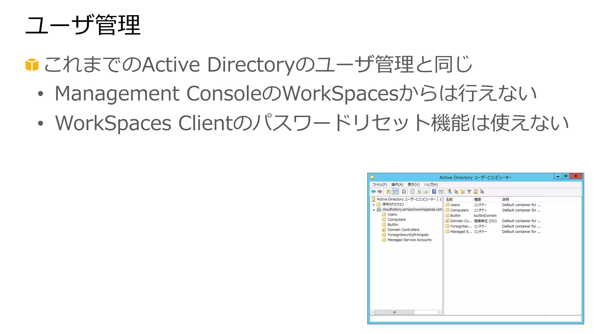 ユーザ管理理 
! これまでのActive Directoryのユーザ管理理と同じ 
• Management ConsoleのWorkSpacesからは⾏行行えない 
• WorkSpaces Clientのパスワードリセット機能は使えない 
 