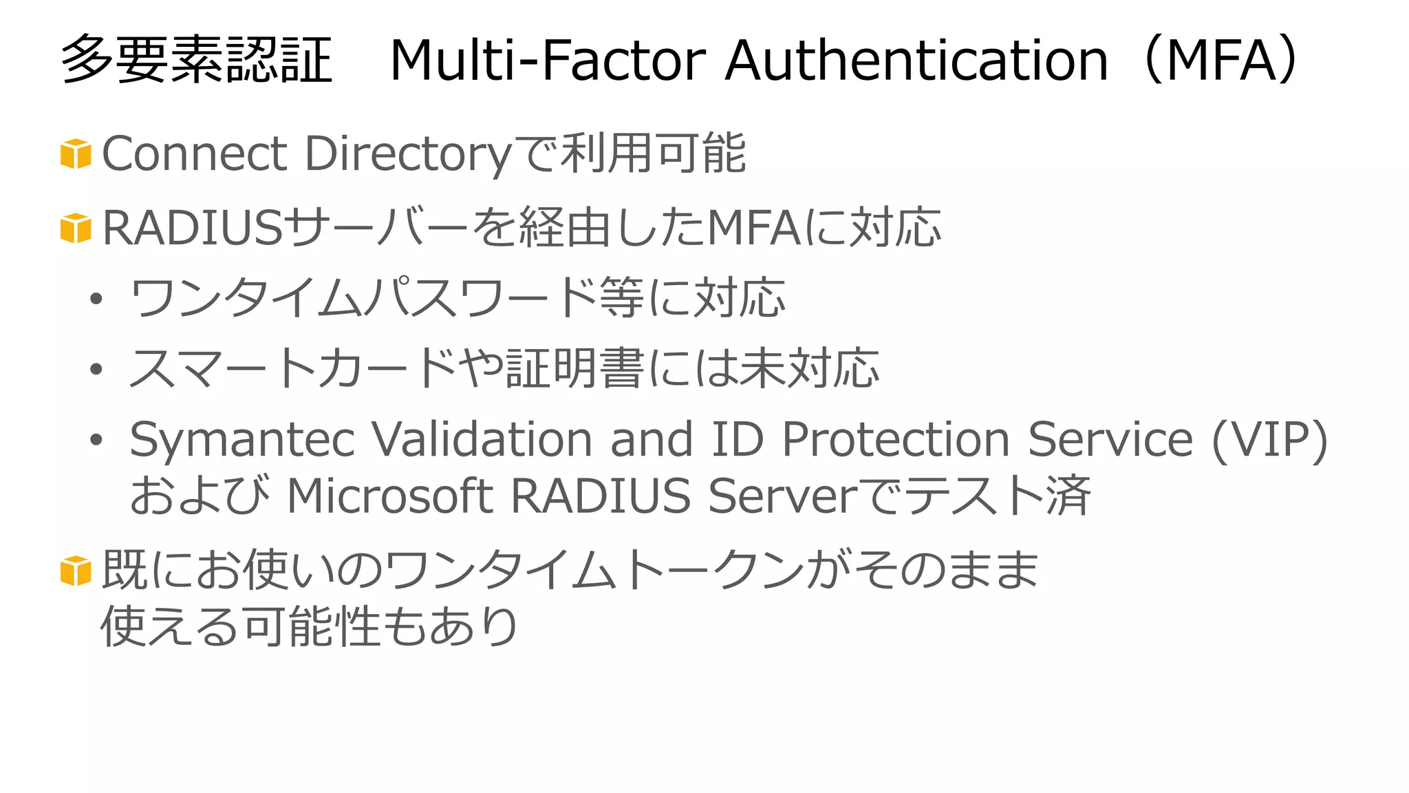 多要素認証 Multi-‐‑‒Factor Authentication（MFA） 
! Connect Directoryで利利⽤用可能 
! RADIUSサーバーを経由したMFAに対応 
• ワンタイムパスワード等に対応 
• スマートカードや証明書には未対応 
• Symantec Validation and ID Protection Service (VIP) 
および Microsoft RADIUS Serverでテスト済 
! 既にお使いのワンタイムトークンがそのまま 
使える可能性もあり 
 