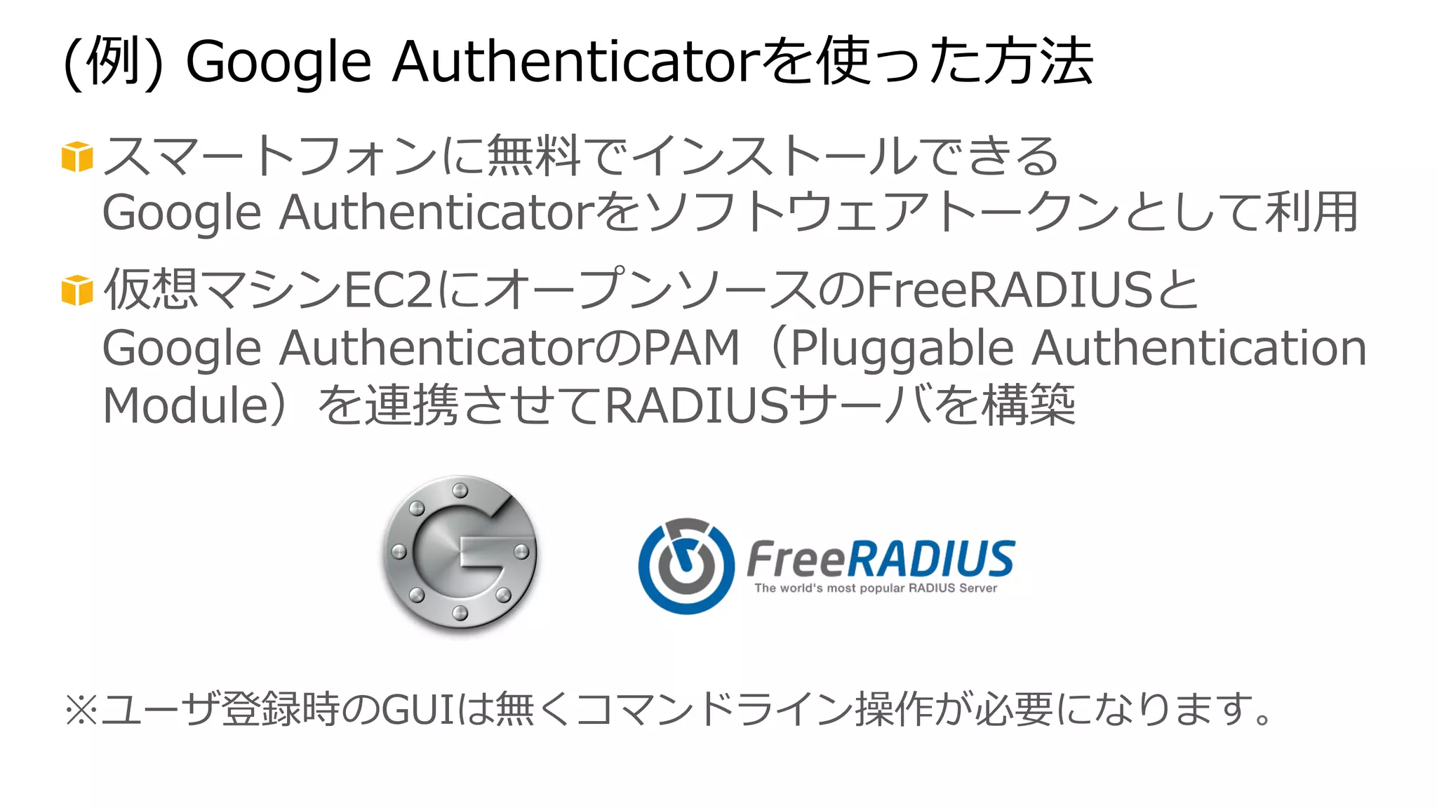 (例例) Google Authenticatorを使った⽅方法 
! スマートフォンに無料料でインストールできる 
Google Authenticatorをソフトウェアトークンとして利利⽤用 
! 仮想マシンEC2にオープンソースのFreeRADIUSと 
Google AuthenticatorのPAM（Pluggable Authentication 
Module）を連携させてRADIUSサーバを構築 
※ユーザ登録時のGUIは無くコマンドライン操作が必要になります。 
 