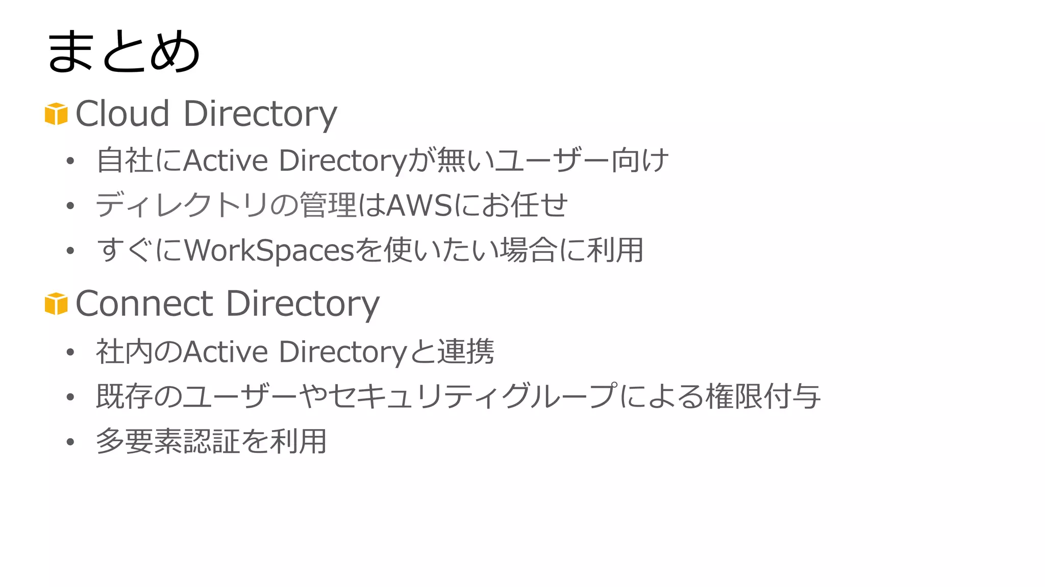 まとめ 
! Cloud Directory 
• ⾃自社にActive Directoryが無いユーザー向け 
• ディレクトリの管理理はAWSにお任せ 
• すぐにWorkSpacesを使いたい場合に利利⽤用 
! Connect Directory 
• 社内のActive Directoryと連携 
• 既存のユーザーやセキュリティグループによる権限付与 
• 多要素認証を利利⽤用 
 