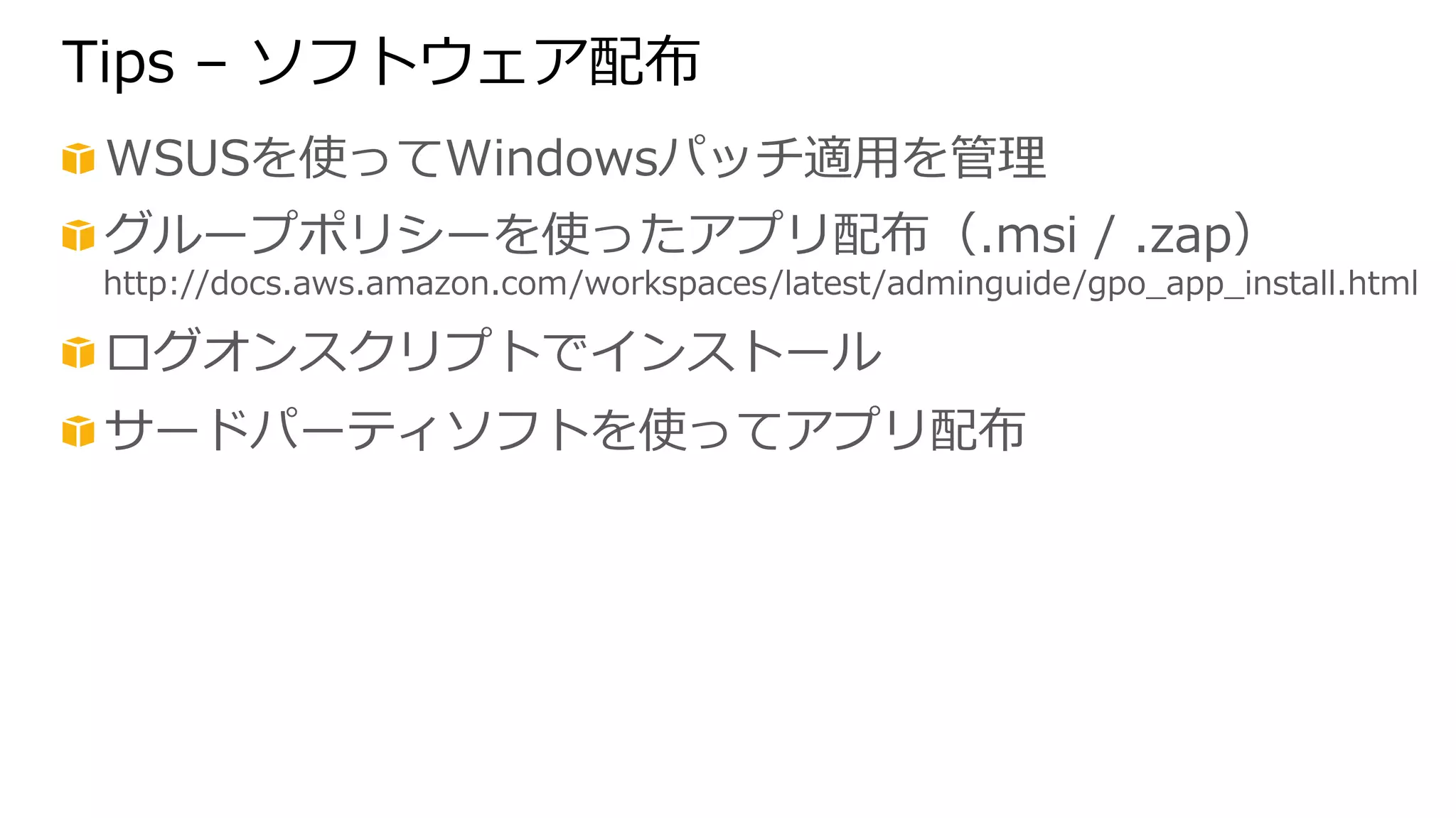 Tips – ソフトウェア配布 
! WSUSを使ってWindowsパッチ適⽤用を管理理 
! グループポリシーを使ったアプリ配布（.msi / .zap） 
http://docs.aws.amazon.com/workspaces/latest/adminguide/gpo_̲app_̲install.html 
! ログオンスクリプトでインストール 
! サードパーティソフトを使ってアプリ配布 
 