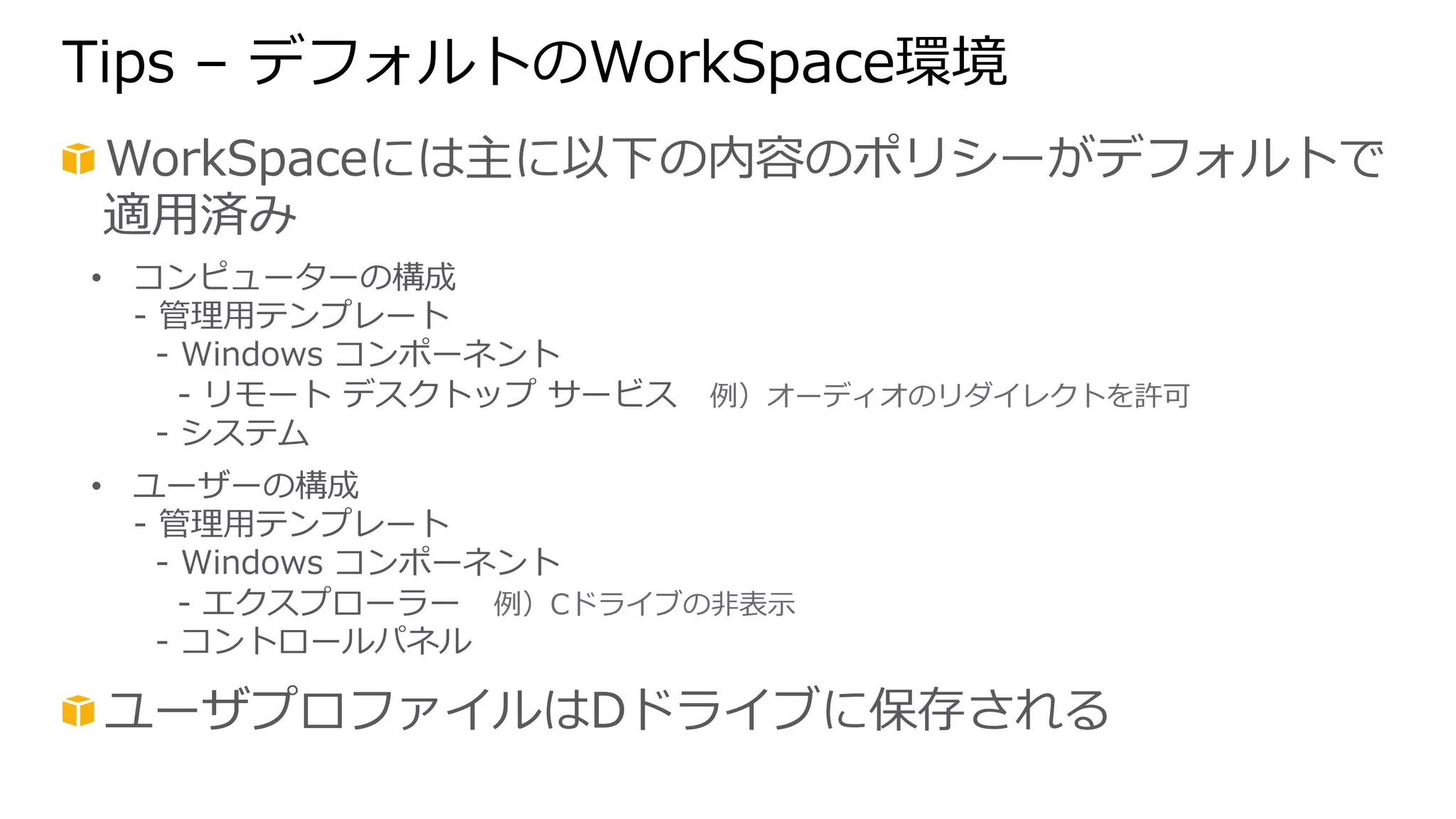 Tips – デフォルトのWorkSpace環境 
! WorkSpaceには主に以下の内容のポリシーがデフォルトで 
適⽤用済み 
• コンピューターの構成 
-‐‑‒ 管理理⽤用テンプレート 
-‐‑‒ Windows コンポーネント 
-‐‑‒ リモート デスクトップ サービス 例例）オーディオのリダイレクトを許可 
-‐‑‒ システム 
• ユーザーの構成 
-‐‑‒ 管理理⽤用テンプレート 
-‐‑‒ Windows コンポーネント 
-‐‑‒ エクスプローラー 例例）Cドライブの⾮非表⽰示 
-‐‑‒ コントロールパネル 
! ユーザプロファイルはDドライブに保存される 
 