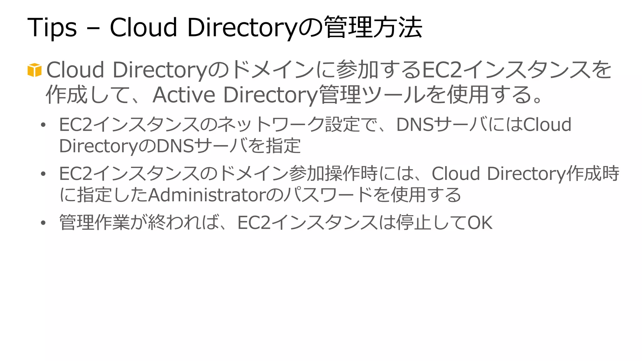 Tips – Cloud Directoryの管理理⽅方法 
! Cloud Directoryのドメインに参加するEC2インスタンスを 
作成して、Active Directory管理理ツールを使⽤用する。 
• EC2インスタンスのネットワーク設定で、DNSサーバにはCloud 
DirectoryのDNSサーバを指定 
• EC2インスタンスのドメイン参加操作時には、Cloud Directory作成時 
に指定したAdministratorのパスワードを使⽤用する 
• 管理理作業が終われば、EC2インスタンスは停⽌止してOK 
 