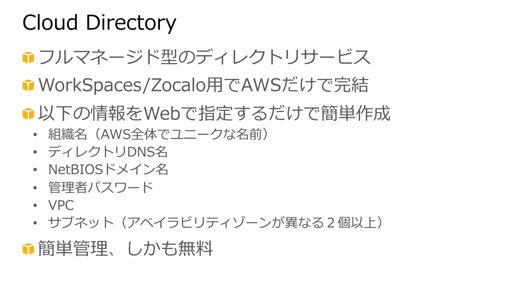 Cloud Directory 
! フルマネージド型のディレクトリサービス 
! WorkSpaces/Zocalo⽤用でAWSだけで完結 
! 以下の情報をWebで指定するだけで簡単作成 
• 組織名（AWS全体でユニークな名前） 
• ディレクトリDNS名 
• NetBIOSドメイン名 
• 管理理者パスワード 
• VPC 
• サブネット（アベイラビリティゾーンが異異なる２個以上） 
! 簡単管理理、しかも無料料 
 