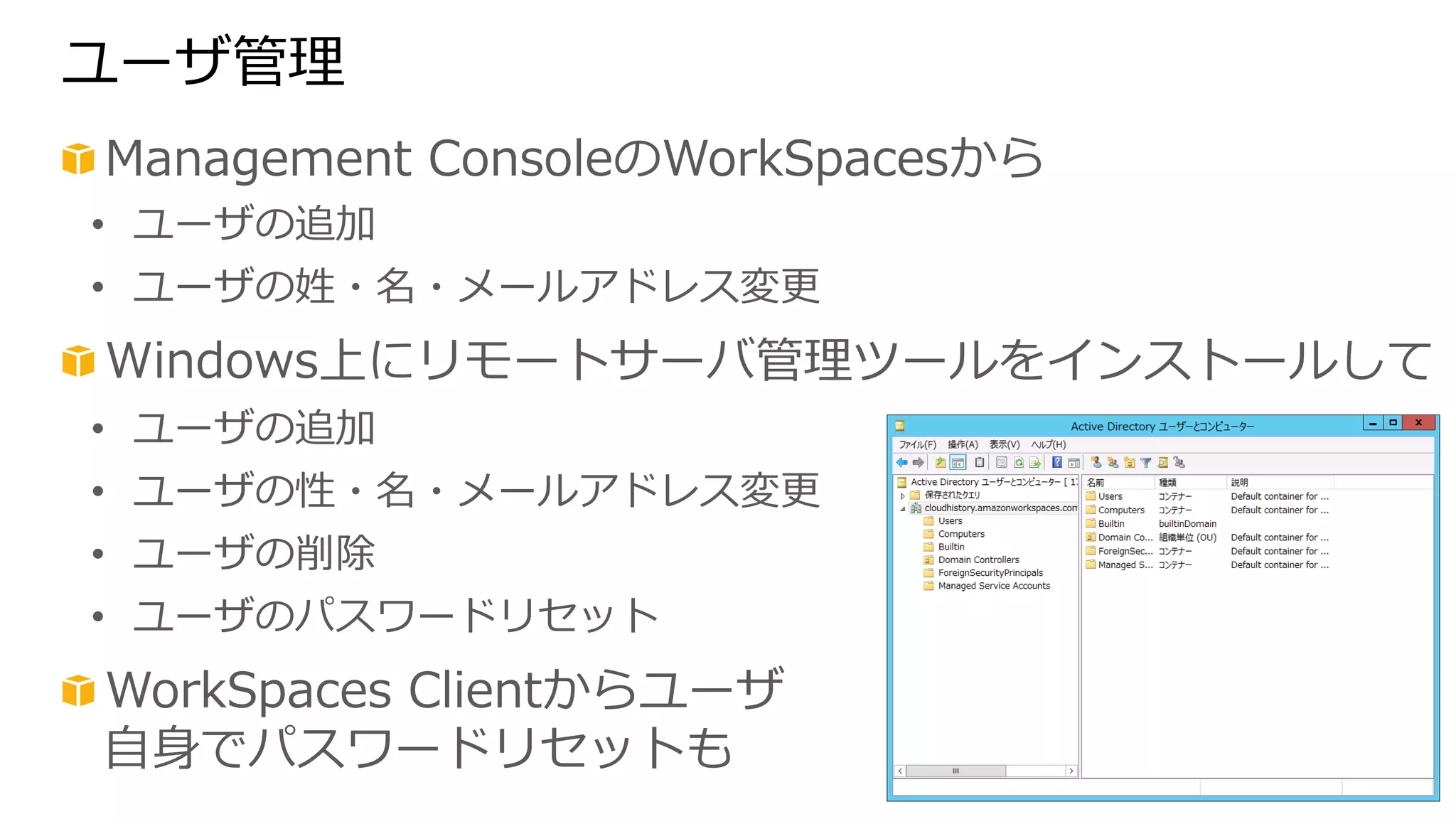 ユーザ管理理 
! Management ConsoleのWorkSpacesから 
• ユーザの追加 
• ユーザの姓・名・メールアドレス変更更 
! Windows上にリモートサーバ管理理ツールをインストールして 
• ユーザの追加 
• ユーザの性・名・メールアドレス変更更 
• ユーザの削除 
• ユーザのパスワードリセット 
! WorkSpaces Clientからユーザ 
⾃自⾝身でパスワードリセットも 
 