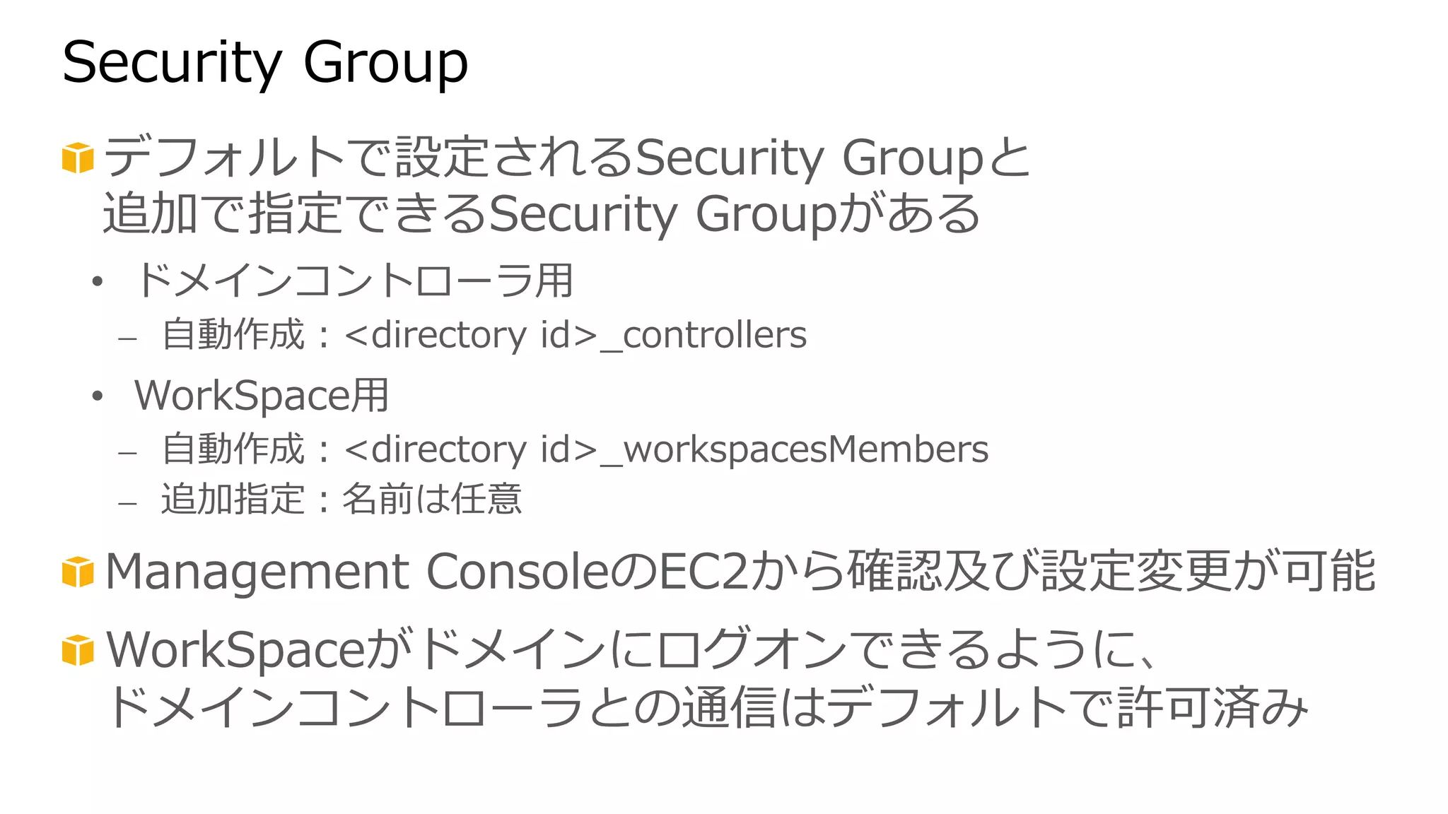 Security Group 
! デフォルトで設定されるSecurity Groupと 
追加で指定できるSecurity Groupがある 
• ドメインコントローラ⽤用 
⎼ ⾃自動作成：directory id_̲controllers 
• WorkSpace⽤用 
⎼ ⾃自動作成：directory id_̲workspacesMembers 
⎼ 追加指定：名前は任意 
! Management ConsoleのEC2から確認及び設定変更更が可能 
! WorkSpaceがドメインにログオンできるように、 
ドメインコントローラとの通信はデフォルトで許可済み 
 