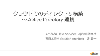 クラウドでのディレクトリ構築 
〜～ Active Directory 連携 
Amazon Data Services Japan株式会社 
⻄西⽇日本担当 Solution Architect 辻 義⼀一 
 