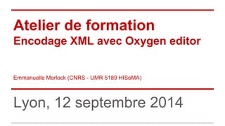 Atelier de formation 
Encodage XML avec Oxygen editor 
Emmanuelle Morlock (CNRS - UMR 5189 HISoMA) 
Lyon, 12 septembre 2014 
 