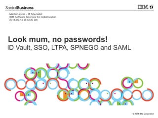 © 2014 IBM Corporation 
Look mum, no passwords! 
ID Vault, SSO, LTPA, SPNEGO and SAML 
Martin Leyrer – IT Specialist 
IBM Software Services for Collaboration 
2014-09-12 at ICON UK  