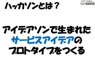 ハッカソンとは？ 
アイデアソンで生まれた 
サービスアイデアの 
プロトタイプをつくる  