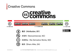 Creative Commons 
ʾAttribution, BY 
ǆNoncommercial, NC 
ĉֹNo Derivative Works, ND 
@УShare Alike, SA 
2014/09/14 2014??????????????? 
2014 
Keisuke 
UEHARA 
(kei@sfc.keio.ac.jp) ? 
 