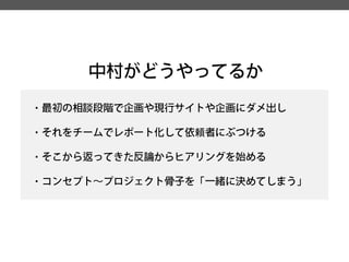中村がどうやってるか 
・最初の相談段階で企画や現行サイトや企画にダメ出し 
・それをチームでレポート化して依頼者にぶつける 
・そこから返ってきた反論からヒアリングを始める 
・コンセプト～プロジェクト骨子を「一緒に決めてしまう」  