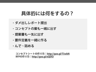 具体的には何をするの？ 
・ダメ出しレポート提出 
・コンセプトの案も一緒に出す 
・提案書も一気に出す 
・要件定義を一緒に作る 
・んで、詰める 
コンセプトシートの作り方：http://goo.gl/T5wbN 
RFPの作り方：http://goo.gl/eQEfO  