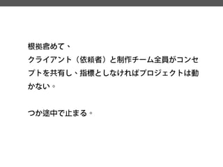 根拠含めて、 
クライアント（依頼者）と制作チーム全員がコンセ プトを共有し、指標としなければプロジェクトは動 かない。 
つか途中で止まる。  