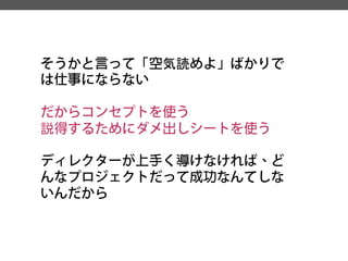そうかと言って「空気読めよ」ばかりで は仕事にならない 
だからコンセプトを使う 
説得するためにダメ出しシートを使う 
ディレクターが上手く導けなければ、ど んなプロジェクトだって成功なんてしな いんだから  