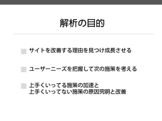 解析の目的 
サイトを改善する理由を見つけ成長させる 
ユーザーニーズを把握して次の施策を考える 
上手くいってる施策の加速と 
上手くいってない施策の原因究明と改善  