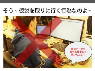 そう。仮説を取りに行く行為なのよ。 
数値データを 
調べる仕事じゃ 
無いんだよ。  