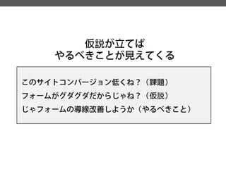仮説が立てば 
やるべきことが見えてくる 
このサイトコンバージョン低くね？（課題） 
フォームがグダグダだからじゃね？（仮説） 
じゃフォームの導線改善しようか（やるべきこと）  