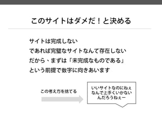 サイトは完成しない 
であれば完璧なサイトなんて存在しない 
だから、まずは「未完成なものである」 
という前提で数字に向きあいます 
このサイトはダメだ！と決める 
いいサイトなのにねぇ 
なんで上手くいかない 
んだろうねぇー 
この考え方を捨てる  