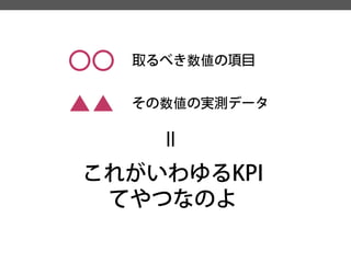 〇〇 
取るべき数値の項目 
▲▲ 
その数値の実測データ 
＝ 
これがいわゆるKPI 
てやつなのよ  