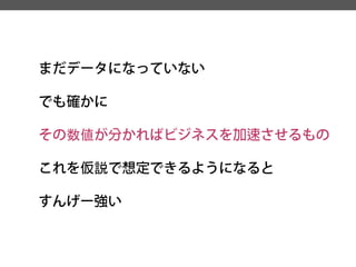 まだデータになっていない 
でも確かに 
その数値が分かればビジネスを加速させるもの 
これを仮説で想定できるようになると 
すんげー強い  