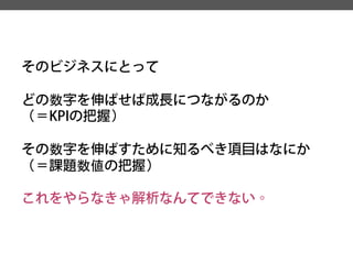 そのビジネスにとって 
どの数字を伸ばせば成長につながるのか 
（＝KPIの把握） 
その数字を伸ばすために知るべき項目はなにか 
（＝課題数値の把握） 
これをやらなきゃ解析なんてできない。  