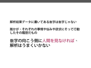 解析結果データに書いてある数字は数字じゃない 
誰かが、それぞれの事情や悩みや欲求にそって行動 したその履歴だもの 
数字の向こう側に人間を見なければ、 解析はうまくいかない  