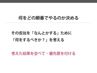 その仮説を「なんとかする」ために 
「何をするべきか？」を考える 
考えた結果を並べて、優先度を付ける 
何をどの順番でやるのか決める  