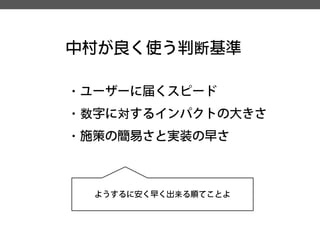 中村が良く使う判断基準 
・ユーザーに届くスピード 
・数字に対するインパクトの大きさ 
・施策の簡易さと実装の早さ 
ようするに安く早く出来る順てことよ  