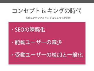 コンセプトisキングの時代 
多分コンテンツis キングよりこっちが正解 
・SEOの陳腐化 
・能動ユーザーの減少 
・受動ユーザーの増加と一般化  