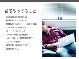 普段やってること 
・企画立案/実行計画作成 
・情報設計（コンテンツ設計） 
・仕様設計（UIワイヤー/システム仕様） 
・アートディレクション 
・コードディレクション 
・アクセス解析と改善提案 
・グロースハック施策提案/実行 
・コンテンツ作成 
・講演活動（年20回くらい） 
・書籍執筆etc...  