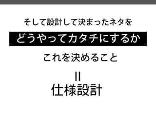 そして設計して決まったネタを 
どうやってカタチにするか 
これを決めること 
= 
仕様設計  