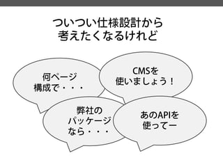 ついつい仕様設計から 
考えたくなるけれど 
何ページ 
構成で・・・ 
弊社の 
パッケージ 
なら・・・ 
CMSを 
使いましょう！ 
あのAPIを 
使ってー  