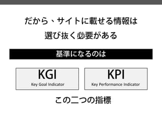 だから、サイトに載せる情報は 
選び抜く必要がある 
基準になるのは 
KGI 
KPI 
この二つの指標 
Key Goal Indicator 
Key Performance Indicator  