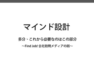 マインド設計 
多分、これから必要なのはこの部分 
～Find Job! 会社訪問メディアの話～  