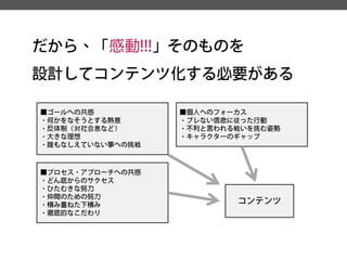 だから、「感動!!!」そのものを 
設計してコンテンツ化する必要がある 
■ゴールへの共感 
・何かをなそうとする熱意 
・反体制（対社会悪など） 
・大きな理想 
・誰もなしえていない事への挑戦 
■プロセス、アプローチへの共感 
・どん底からのサクセス 
・ひたむきな努力 
・仲間のための努力 
・積み重ねた下積み 
・徹底的なこだわり 
■個人へのフォーカス 
・ブレない信念に従った行動 
・不利と言われる戦いを挑む姿勢 
・キャラクターのギャップ 
コンテンツ  