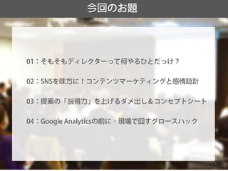 今回のお題 
01：そもそもディレクターって何やるひとだっけ？ 
02：SNSを味方に！コンテンツマーケティングと感情設計 
03：提案の「説得力」を上げるダメ出し＆コンセプトシート 
04：Google Analyticsの前に。現場で回すグロースハック  