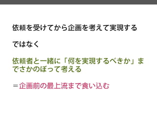 依頼を受けてから企画を考えて実現する 
ではなく 
依頼者と一緒に「何を実現するべきか」ま でさかのぼって考える 
＝企画前の最上流まで食い込む  