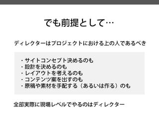 でも前提として… 
ディレクターはプロジェクトにおける上の人であるべき 
・サイトコンセプト決めるのも 
・設計を決めるのも 
・レイアウトを考えるのも 
・コンテンツ案を出すのも 
・原稿や素材を手配する（あるいは作る）のも 
全部実際に現場レベルでやるのはディレクター  