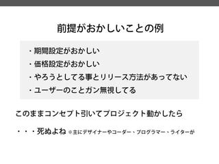 前提がおかしいことの例 
・期間設定がおかしい 
・価格設定がおかしい 
・やろうとしてる事とリリース方法があってない 
・ユーザーのことガン無視してる 
このままコンセプト引いてプロジェクト動かしたら 
・・・死ぬよね※主にデザイナーやコーダー、プログラマー、ライターが  