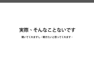 実際、そんなことないです 
聞いてくれますし、聞きたいと思ってくれます。  