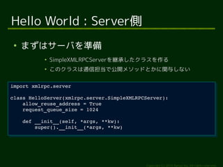class HelloServer(xmlrpc.server.SimpleXMLRPCServer): 
Copyright (c) 2014 Ransui Iso, All rights reserved. 
Hello World : Server側 
● まずはサーバを準備 
● SimpleXMLRPCServerを継承したクラスを作る 
● このクラスは通信担当で公開メソッドとかに関与しない 
import xmlrpc.server 
import xmlrpc.server 
class HelloServer(xmlrpc.server.SimpleXMLRPCServer): 
allow_reuse_address = True 
request_queue_size = 1024 
allow_reuse_address = True 
request_queue_size = 1024 
def __init__(self, *args, **kw): 
def __init__(self, *args, **kw): 
super().__init__(*args, **kw) 
super().__init__(*args, **kw) 
 