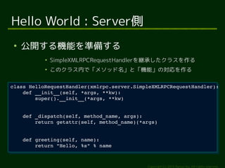 class HelloRequestHandler(xmlrpc.server.SimpleXMLRPCRequestHandler): 
return getattr(self, method_name)(*args) 
Copyright (c) 2014 Ransui Iso, All rights reserved. 
Hello World : Server側 
● 公開する機能を準備する 
● SimpleXMLRPCRequestHandlerを継承したクラスを作る 
● このクラス内で「メソッド名」と「機能」の対応を作る 
class HelloRequestHandler(xmlrpc.server.SimpleXMLRPCRequestHandler): 
def __init__(self, *args, **kw): 
def __init__(self, *args, **kw): 
super().__init__(*args, **kw) 
super().__init__(*args, **kw) 
def _dispatch(self, method_name, args): 
def _dispatch(self, method_name, args): 
return getattr(self, method_name)(*args) 
def greeting(self, name): 
def greeting(self, name): 
return "Hello, %s" % name 
return "Hello, %s" % name 
 